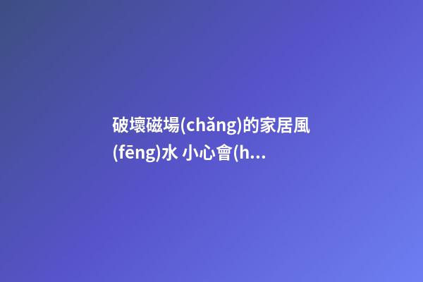 破壞磁場(chǎng)的家居風(fēng)水 小心會(huì)讓家居風(fēng)水變差